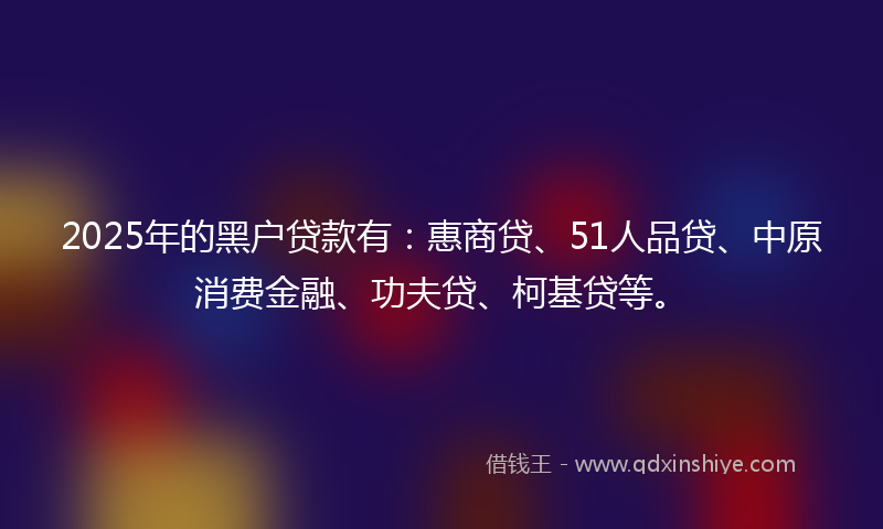 2025年的黑户贷款有：惠商贷、51人品贷、中原消费金融、功夫贷、柯基贷等。