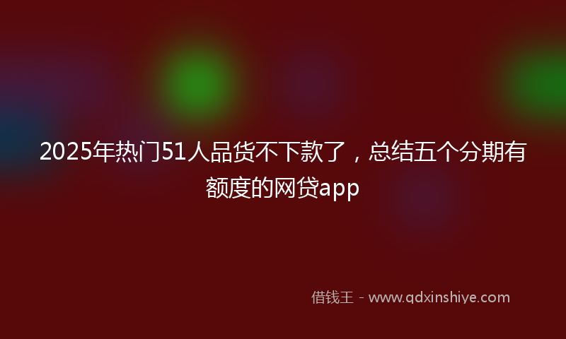 2025年热门51人品货不下款了，总结五个分期有额度的网贷app