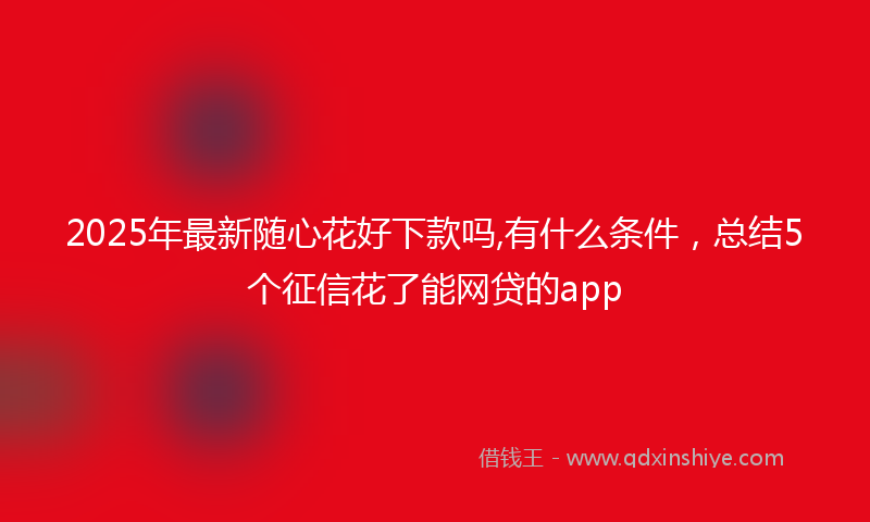 2025年最新随心花好下款吗,有什么条件，总结5个征信花了能网贷的app