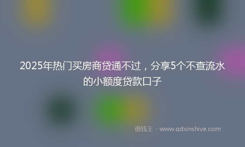 2025年热门买房商贷通不过，分享5个不查流水的小额度贷款口子