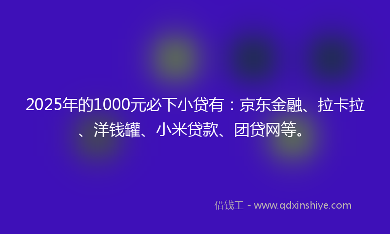 2025年的1000元必下小贷有：京东金融、拉卡拉、洋钱罐、小米贷款、团贷网等。