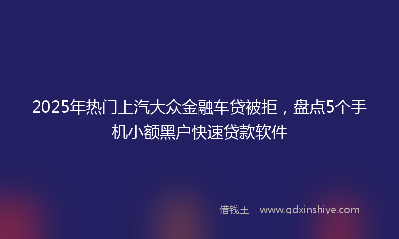 2025年热门上汽大众金融车贷被拒，盘点5个手机小额黑户快速贷款软件
