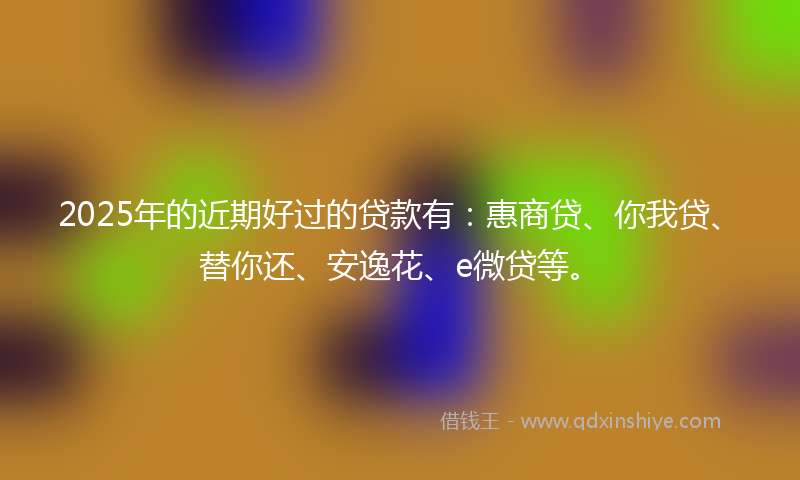 2025年的近期好过的贷款有：惠商贷、你我贷、替你还、安逸花、e微贷等。