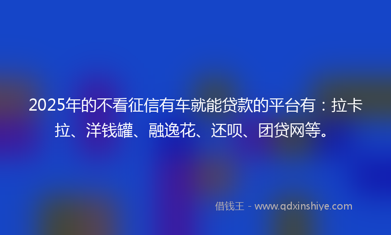 2025年的不看征信有车就能贷款的平台有：拉卡拉、洋钱罐、融逸花、还呗、团贷网等。