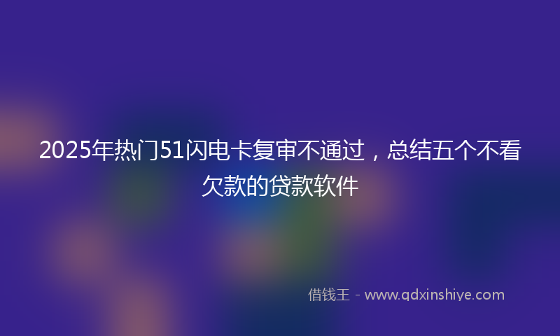 2025年热门51闪电卡复审不通过，总结五个不看欠款的贷款软件
