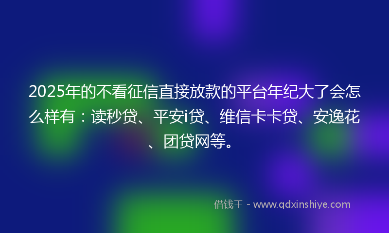 2025年的不看征信直接放款的平台年纪大了会怎么样有：读秒贷、平安i贷、维信卡卡贷、安逸花、团贷网等。