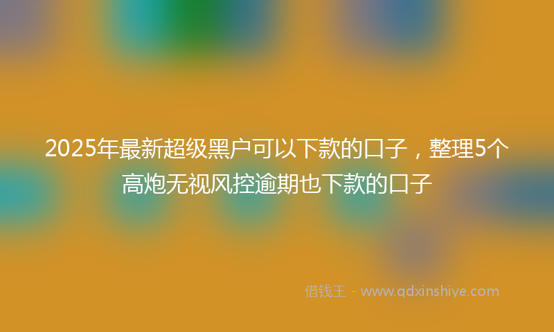 2025年最新超级黑户可以下款的口子，整理5个高炮无视风控逾期也下款的口子