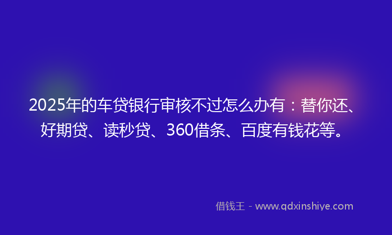 2025年的车贷银行审核不过怎么办有：替你还、好期贷、读秒贷、360借条、百度有钱花等。