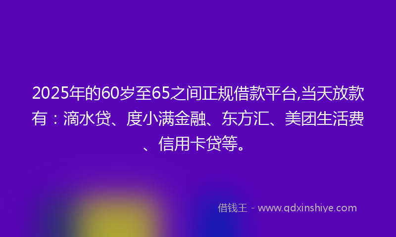 2025年的60岁至65之间正规借款平台,当天放款有：滴水贷、度小满金融、东方汇、美团生活费、信用卡贷等。