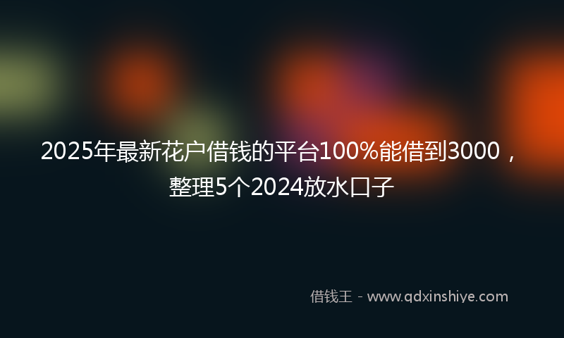 2025年最新花户借钱的平台100%能借到3000，整理5个2024放水口子