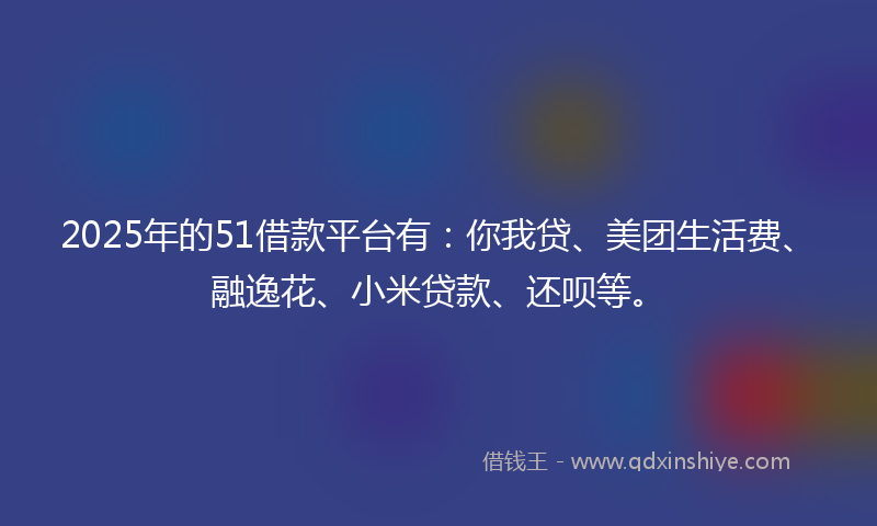 2025年的51借款平台有：你我贷、美团生活费、融逸花、小米贷款、还呗等。