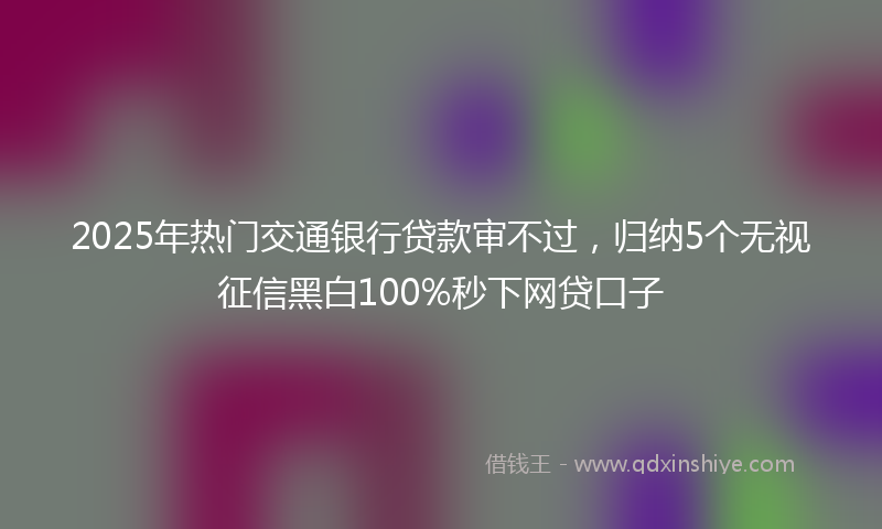 2025年热门交通银行贷款审不过，归纳5个无视征信黑白100%秒下网贷口子