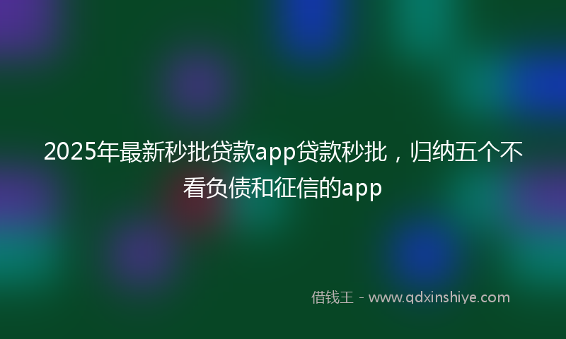 2025年最新秒批贷款app贷款秒批，归纳五个不看负债和征信的app