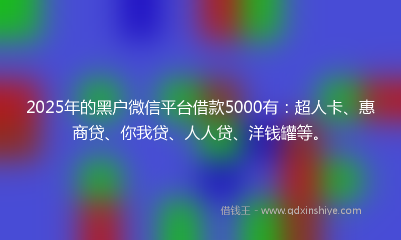 2025年的黑户微信平台借款5000有：超人卡、惠商贷、你我贷、人人贷、洋钱罐等。