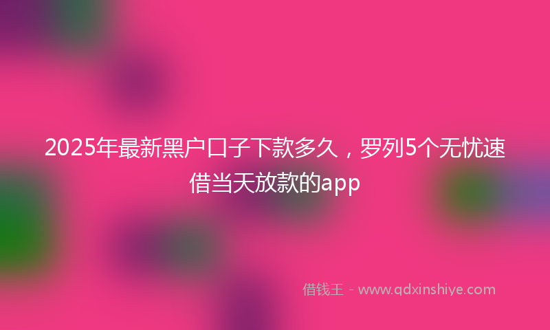 2025年最新黑户口子下款多久，罗列5个无忧速借当天放款的app