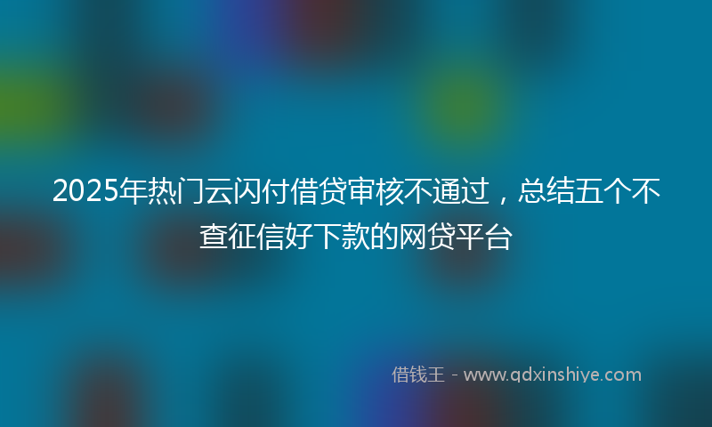 2025年热门云闪付借贷审核不通过，总结五个不查征信好下款的网贷平台