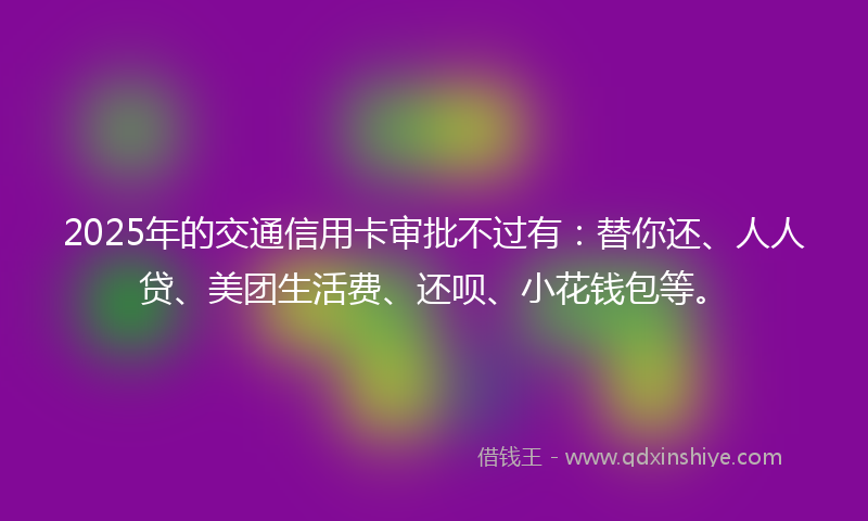 2025年的交通信用卡审批不过有：替你还、人人贷、美团生活费、还呗、小花钱包等。