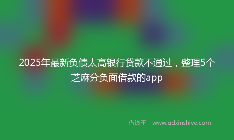 2025年最新负债太高银行贷款不通过，整理5个芝麻分负面借款的app