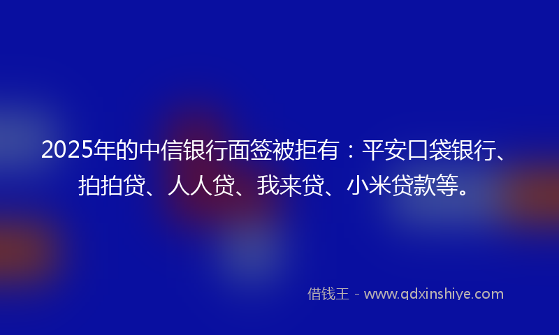 2025年的中信银行面签被拒有：平安口袋银行、拍拍贷、人人贷、我来贷、小米贷款等。
