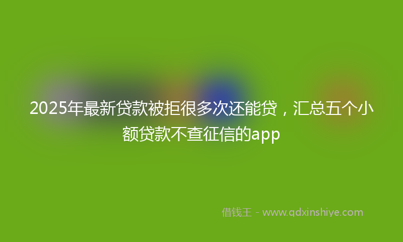 2025年最新贷款被拒很多次还能贷，汇总五个小额贷款不查征信的app