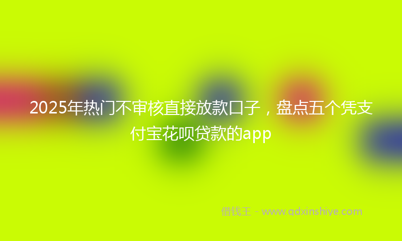 2025年热门不审核直接放款口子，盘点五个凭支付宝花呗贷款的app