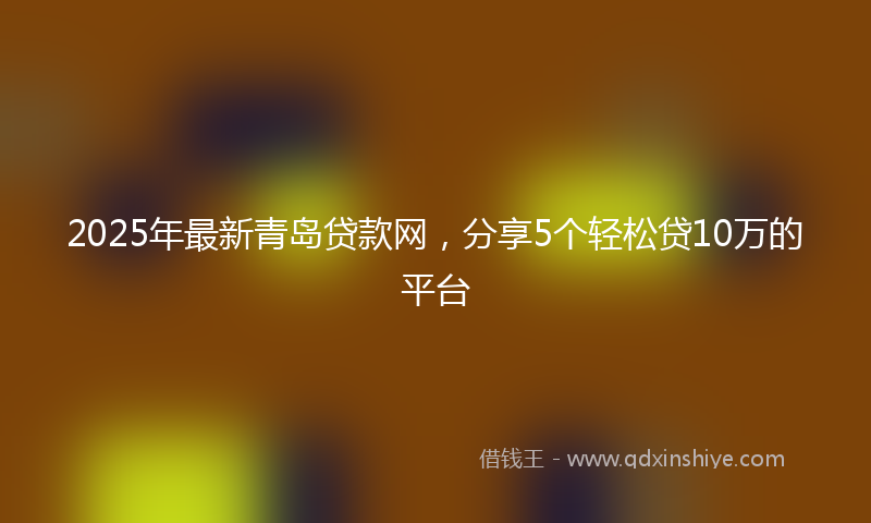 2025年最新青岛贷款网，分享5个轻松贷10万的平台