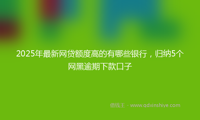 2025年最新网贷额度高的有哪些银行，归纳5个网黑逾期下款口子