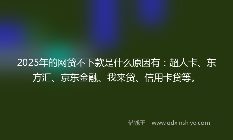 2025年的网贷不下款是什么原因有：超人卡、东方汇、京东金融、我来贷、信用卡贷等。