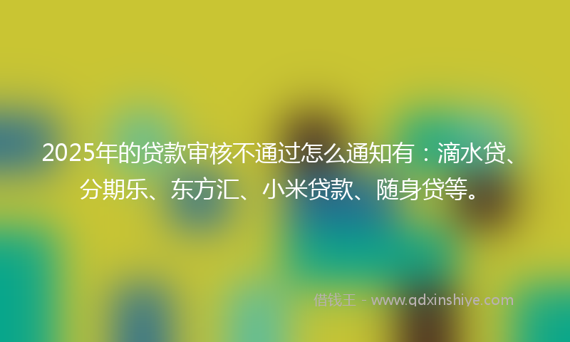 2025年的贷款审核不通过怎么通知有：滴水贷、分期乐、东方汇、小米贷款、随身贷等。
