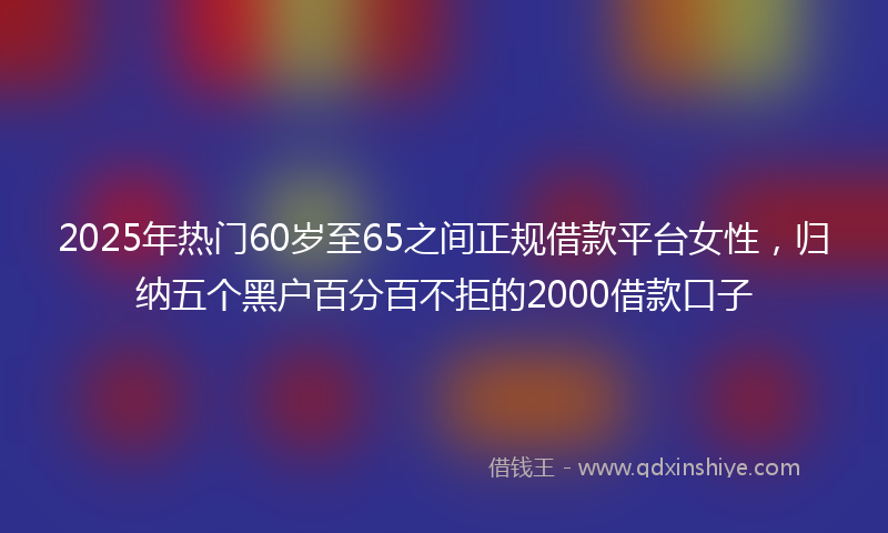 2025年热门60岁至65之间正规借款平台女性，归纳五个黑户百分百不拒的2000借款口子