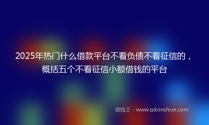 2025年热门什么借款平台不看负债不看征信的，概括五个不看征信小额借钱的平台