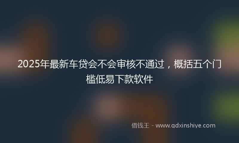 2025年最新车贷会不会审核不通过，概括五个门槛低易下款软件