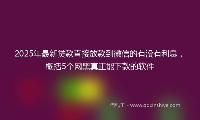 2025年最新贷款直接放款到微信的有没有利息，概括5个网黑真正能下款的软件