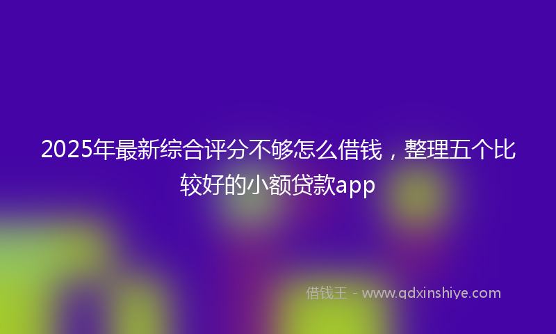 2025年最新综合评分不够怎么借钱，整理五个比较好的小额贷款app