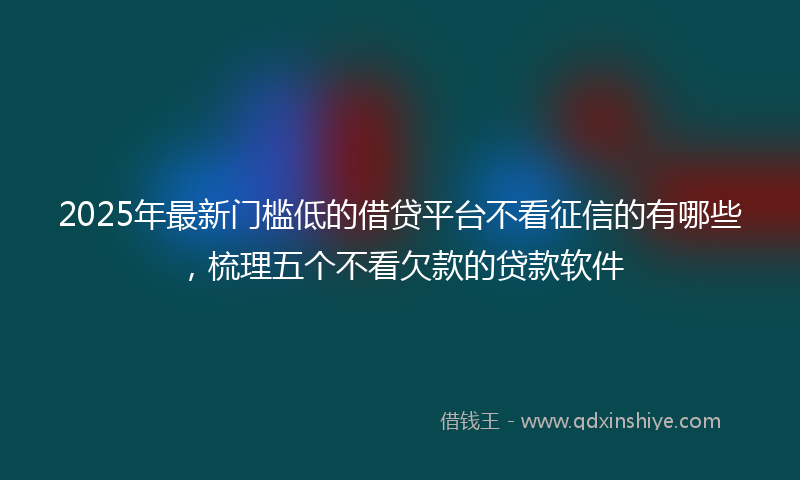 2025年最新门槛低的借贷平台不看征信的有哪些，梳理五个不看欠款的贷款软件