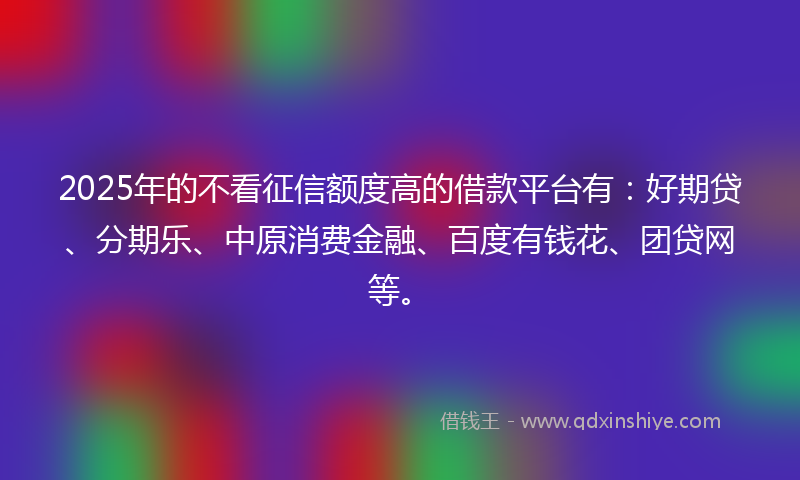 2025年的不看征信额度高的借款平台有：好期贷、分期乐、中原消费金融、百度有钱花、团贷网等。