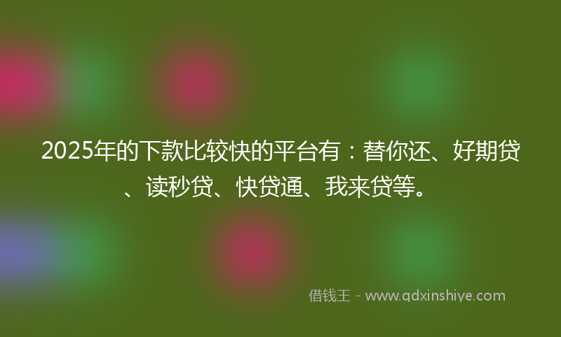 2025年的下款比较快的平台有：替你还、好期贷、读秒贷、快贷通、我来贷等。