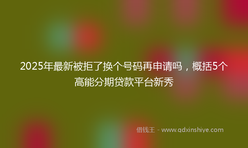 2025年最新被拒了换个号码再申请吗，概括5个高能分期贷款平台新秀