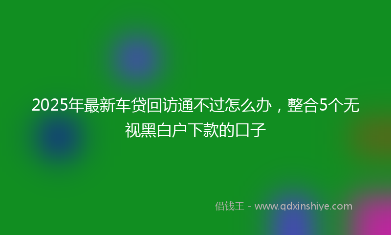 2025年最新车贷回访通不过怎么办，整合5个无视黑白户下款的口子