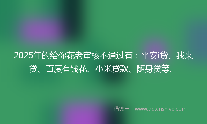2025年的给你花老审核不通过有：平安i贷、我来贷、百度有钱花、小米贷款、随身贷等。