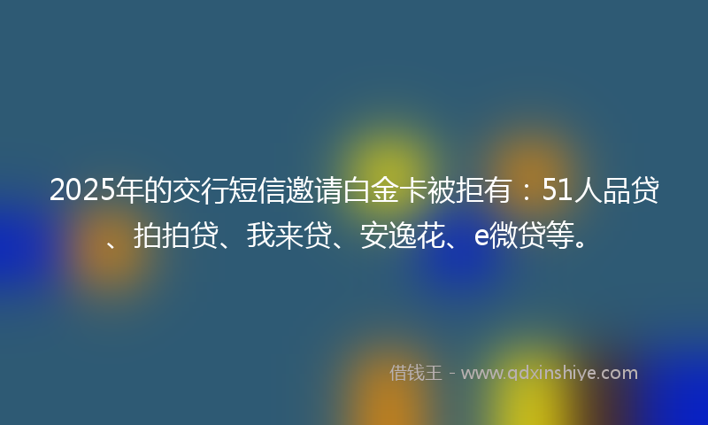 2025年的交行短信邀请白金卡被拒有：51人品贷、拍拍贷、我来贷、安逸花、e微贷等。