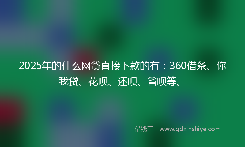 2025年的什么网贷直接下款的有：360借条、你我贷、花呗、还呗、省呗等。