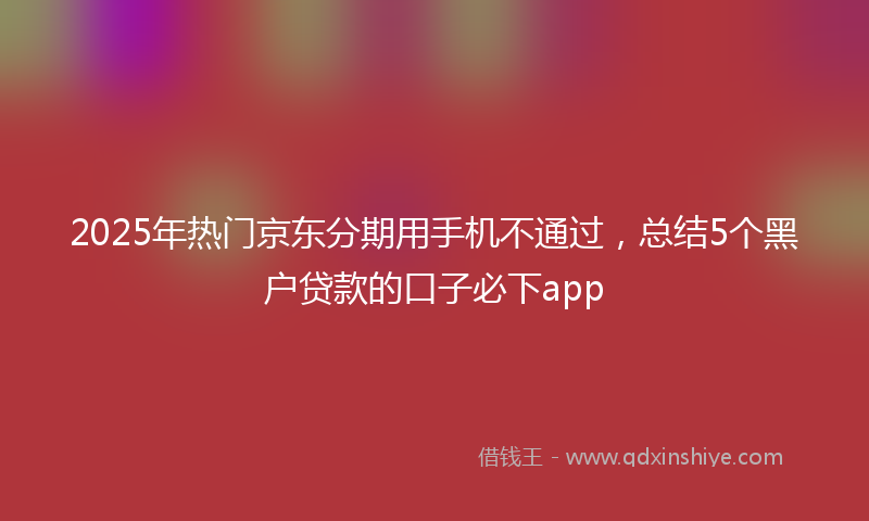 2025年热门京东分期用手机不通过，总结5个黑户贷款的口子必下app