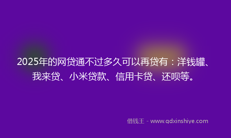 2025年的网贷通不过多久可以再贷有：洋钱罐、我来贷、小米贷款、信用卡贷、还呗等。