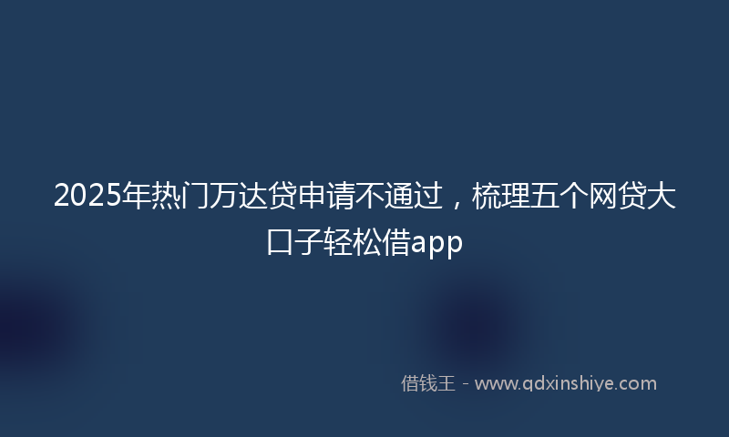 2025年热门万达贷申请不通过，梳理五个网贷大口子轻松借app