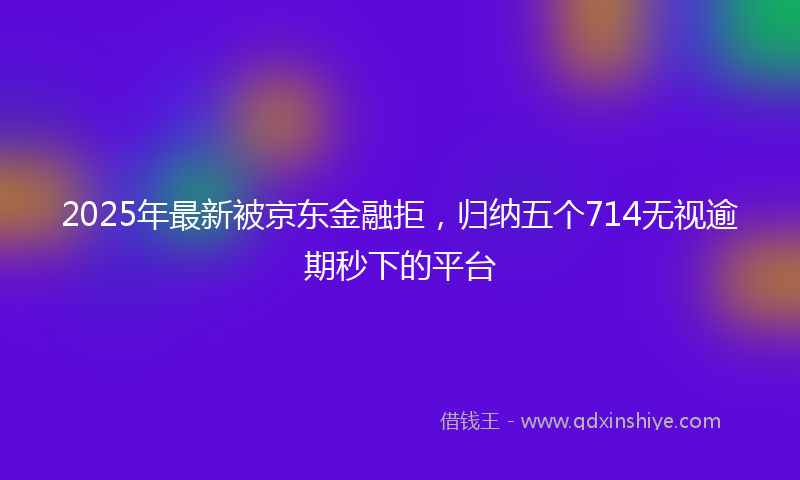 2025年最新被京东金融拒，归纳五个714无视逾期秒下的平台