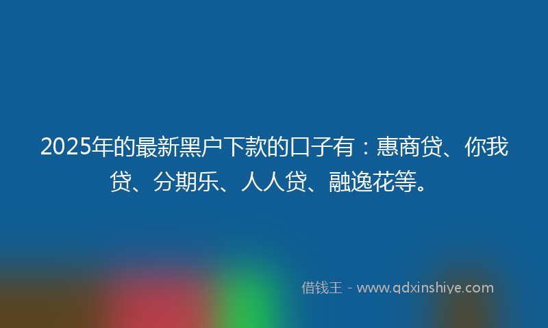 2025年的最新黑户下款的口子有：惠商贷、你我贷、分期乐、人人贷、融逸花等。