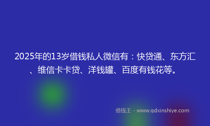 2025年的13岁借钱私人微信有：快贷通、东方汇、维信卡卡贷、洋钱罐、百度有钱花等。