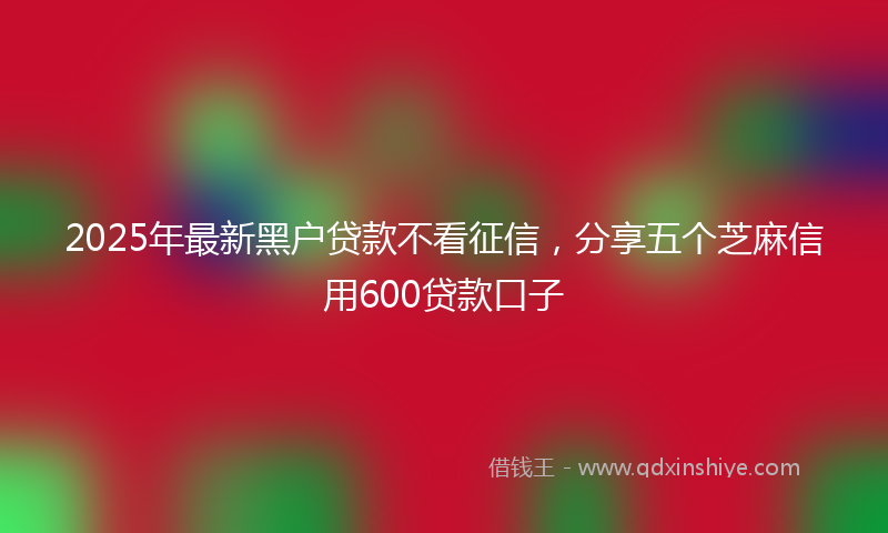 2025年最新黑户贷款不看征信，分享五个芝麻信用600贷款口子