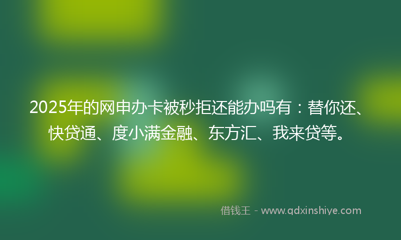 2025年的网申办卡被秒拒还能办吗有：替你还、快贷通、度小满金融、东方汇、我来贷等。